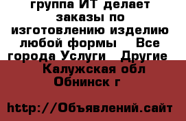 группа ИТ делает заказы по изготовлению изделию любой формы  - Все города Услуги » Другие   . Калужская обл.,Обнинск г.